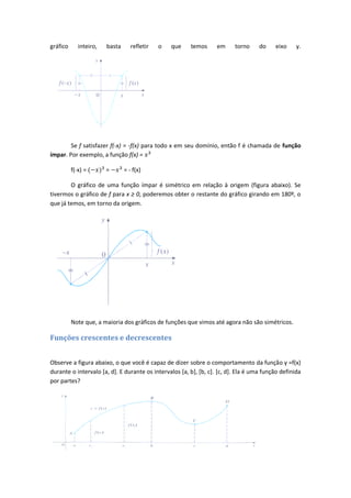 gráfico      inteiro,   basta      refletir   o   que   temos      em     torno     do    eixo     y.




        Se f satisfazer f(-x) = -f(x) para todo x em seu domínio, então f é chamada de função
ímpar. Por exemplo, a função f(x) =

          f(-x) =       =       = - f(x)

        O gráfico de uma função ímpar é simétrico em relação à origem (figura abaixo). Se
tivermos o gráfico de f para x ≥ 0, poderemos obter o restante do gráfico girando em 180º, o
que já temos, em torno da origem.




          Note que, a maioria dos gráficos de funções que vimos até agora não são simétricos.

Funções crescentes e decrescentes


Observe a figura abaixo, o que você é capaz de dizer sobre o comportamento da função y =f(x)
durante o intervalo [a, d]. E durante os intervalos [a, b], [b, c]. [c, d]. Ela é uma função definida
por partes?
 