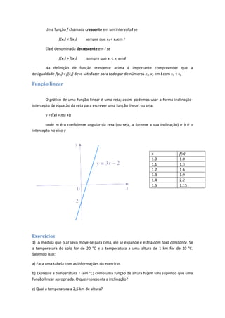 Uma função f chamada crescente em um intervalo I se

               f(x1) < f(x2)   sempre que x1 < x2 em I

       Ela é denominada decrescente em I se

               f(x1) > f(x2)   sempre que x1 < x2 em I

       Na definição de função crescente acima é importante compreender que a
desigualdade f(x1) < f(x2) deve satisfazer para todo par de números x1, x2 em I com x1 < x2

Função linear


        O gráfico de uma função linear é uma reta; assim podemos usar a forma inclinação-
intercepto da equação da reta para escrever uma função linear, ou seja:

       y = f(x) = mx +b

        onde m é o coeficiente angular da reta (ou seja, a fornece a sua inclinação) e b é o
intercepto no eixo y




                                                                    x               f(x)
                                                                    1.0             1.0
                                                                    1.1             1.3
                                                                    1.2             1.6
                                                                    1.3             1.9
                                                                    1.4             2.2
                                                                    1.5             1.15




Exercícios
1) A medida que o ar seco move-se para cima, ele se expande e esfria com taxa constante. Se
a temperatura do solo for de 20 °C e a temperatura a uma altura de 1 km for de 10 °C.
Sabendo isso:

a) Faça uma tabela com as informações do exercício.

b) Expresse a temperatura T (em °C) como uma função de altura h (em km) supondo que uma
função linear apropriada. O que representa a inclinação?

c) Qual a temperatura a 2,5 km de altura?
 