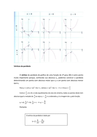 Vértices da parábola



        O vértice da parábola do gráfico de uma função do 2º grau (V) é outro ponto
muito importante porque, conhecida sua abscissa x v, podemos construir a parábola
determinando um ponto com abscissa maior que xv e um ponto com abscissa menor
que xv.

        Para y = c em y = ax2 + bx + c , temos c = ax2 + bx + c      x = 0 ou x = -

        Como (- , c) e (0, c) são equidistantes do eixo de simetria, todos os pontos deste tem
abscissa igual a metade de - ou seja xv = -        e a ordenada yv é a imagem de xv pela função.

                    2
        yv = a(-        + b(-      +c     yv = -

        Portanto



                   O vértice da parábola é dado por


                                V = (-   ,-    )
 
