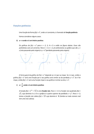 Funções potências


        Uma função da forma f(x) = xa,, onde a é constante, é chamado de função potência

        Vamos considerar alguns casos.

    1) a = n onde n é um inteiro positivo

        Os gráficos de f(x) = xn para n = 2, 3, 4 e 5 e estão na figura abaixo. Esses são
        polinômios com um só termo. Para n = 1 e n = 2, já conhecíamos os gráfico que são y =
        x (reta passando pela origem) e y = x2 (parábola passando pela origem).




        A forma geral do gráfico de f(x) = xn depende se n é par ou impar. Se n é par, então o
gráfico f(x) = xn será uma função par e seu gráfico será similar ao da parábola y = x 2. Se n for
impar, então f(x) = xn será uma função impar e seu gráfico é similar ao de y = x3.

    2) a = , onde n é um inteiro positivo


        A função f(x) = x1/n =    é uma função raiz. Para n = 2 é a função raiz quadrada f(x) =
           , cujo domínio é x ≥ 0 e o gráfico é a parte superior da parábola x = y 2. Para n = 3,
        temos a função raiz cúbica f(x) =      cujo domínio é     (lembre-se todo número real
        tem uma raiz cúbica).
 