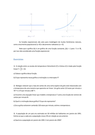 As funções exponenciais são uteis para modelagem de muitos fenômenos naturais,
como crescimento populacional (a >0) e decaimento radioativo (a < 0).

        Note que o gráfico (b) é um gráfico de uma função constante, f(x) = 1 para    xЄ    ,
por isso não considerado uma função exponencial.



Exercícios


1) A relação entre as escalas de temperatura Fahrenheint (F) e Celsius (C) é dada pela função
linear F = C + 32.

a) Esboce o gráfico dessa função.

b) O que representa nesse gráfico a inclinação e o intercepto F?



2) Biólogos notaram que a taxa de cantos de uma certa espécie de grilo está relacionada com
a temperatura de uma maneira que aparenta ser linear. Um grilo canta 113 vezes por minuto a
70° F e 173 por minuto a 80° F.

a) Encontre uma equação linear que modele a temperatura T como uma função do número de
cantos por minuto N.

b) Qual é a inclinação desse gráfico? O que ela representa?

c) Se os grilos estiverem cantando 150 vezes por minuto, estime a temperatura.



3) A população de um país era estimada em 50 milhões de habitantes em janeiro de 1991.
Estima-se que a cada ano a população cresce 2% em relação ao ano anterior.

a) Qual era a população em janeiro de 1992. E em janeiro de 1994?
 