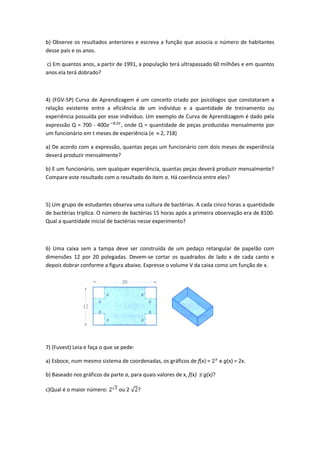 b) Observe os resultados anteriores e escreva a função que associa o número de habitantes
desse país e os anos.

c) Em quantos anos, a partir de 1991, a população terá ultrapassado 60 milhões e em quantos
anos ela terá dobrado?



4) (FGV-SP) Curva de Aprendizagem é um conceito criado por psicólogos que constataram a
relação existente entre a eficiência de um indivíduo e a quantidade de treinamento ou
experiência possuída por esse indivíduo. Um exemplo de Curva de Aprendizagem é dado pela
expressão Q = 700 - 400        , onde Q = quantidade de peças produzidas mensalmente por
um funcionário em t meses de experiência (e 2, 718)

a) De acordo com a expressão, quantas peças um funcionário com dois meses de experiência
deverá produzir mensalmente?

b) E um funcionário, sem qualquer experiência, quantas peças deverá produzir mensalmente?
Compare este resultado com o resultado do item a. Há coerência entre eles?



5) Um grupo de estudantes observa uma cultura de bactérias. A cada cinco horas a quantidade
de bactérias triplica. O número de bactérias 15 horas após a primeira observação era de 8100.
Qual a quantidade inicial de bactérias nesse experimento?



6) Uma caixa sem a tampa deve ser construída de um pedaço retangular de papelão com
dimensões 12 por 20 polegadas. Devem-se cortar os quadrados de lado x de cada canto e
depois dobrar conforme a figura abaixo. Expresse o volume V da caixa como um função de x.




7) (Fuvest) Leia e faça o que se pede:

a) Esboce, num mesmo sistema de coordenadas, os gráficos de f(x) =          e g(x) = 2x.

b) Baseado nos gráficos da parte a, para quais valores de x, f(x) ≤ g(x)?

c)Qual é o maior número:       ou 2      ?
 
