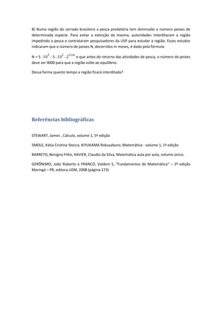 8) Numa região do cerrado brasileiro a pesca predatória tem diminuído o número peixes de
determinada espécie. Para evitar a extinção da mesma, autoridades interditaram a região
impedindo a pesca e contrataram pesquisadores da USP para estudar a região. Esses estudos
indicaram que o número de peixes N, decorridos m meses, é dado pela fórmula:

N=5        -5             e que antes do retorno das atividades de pesca, o número de peixes
deve ser 4000 para que a região volte ao equilíbrio.

Dessa forma quanto tempo a região ficará interditada?




Referências bibliográficas

STEWART, James , Cálculo, volume 1, 5ª edição

SMOLE, Kátia Cristina Stocco, KIYUKAMA Rokusaburo, Matemática - volume 1, 1ª edição

BARRETO, Benigno Filho, XAVIER, Claudio da Silva, Matemática aula por aula, volume único.

GERÔNIMO, João Roberto e FRANCO, Valdeni S, “Fundamentos de Matemática” – 2ª edição
Maringá – PR, editora UEM, 2008 (página 173)
 