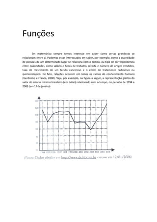 Funções
        Em matemática sempre temos interesse em saber como certas grandezas se
relacionam entre si. Podemos estar interessados em saber, por exemplo, como a quantidade
de pessoas de um determinado lugar se relaciona com o tempo, ou tipo de correspondência
entre quantidades, como salário e horas de trabalho, receita e número de artigos vendidos,
taxa de crescimento de um tecido canceroso e o efeito do tratamento radioativo ou
quimioterápico. De fato, relações ocorrem em todos os ramos do conhecimento humano
(Gerônimo e Franco, 2008). Veja, por exemplo, na figura a seguir, a representação gráfica do
valor do salário mínimo brasileiro (em dólar) relacionado com o tempo, no período de 1994 a
2006 (em 1º de janeiro).
 