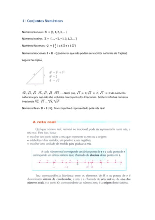 1 - Conjuntos Numéricos

Números Naturais:        {0, 1, 2, 3, … }

Números Inteiros:

Números Racionais:                 Є    ebЄ   }

Números Irracionais: =      -   {números que não podem ser escritos na forma de frações}

Alguns Exemplos




                                   ... Note que,                              são números
naturais e por isso não são incluídos no conjunto dos Irracionais. Existem infinitos números
irracionais   ,

Números Reais:      = U . Esse conjunto é representado pela reta real
 