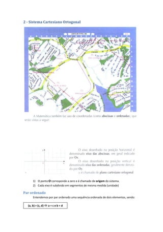 2 - Sistema Cartesiano Ortogonal




      1) O ponto O corresponde a zero e é chamado de origem do sistema.
      2) Cada eixo é subdivido em segmentos de mesma medida (unidade)

Par ordenado
      Entendemos por par ordenado uma sequência ordenada de dois elementos, sendo:

  (a, b) = (c, d)  a = c e b = d
 