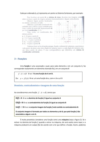 Cada par ordenado (x, y) representa um ponto no Sistema Cartesiano, por exemplo:




3 – Funções

       Uma função é uma associação a qual, para cada elemento x em um conjunto A, faz
corresponder exatamente um elemento chamado f(x), em um conjunto B

       f :A      B lê-se: f é uma função de A em B.

 Ou:     y      f (x) lê-se: y é uma função de x, com x Є A e y Є B


Domínio, contradomínio e imagem de uma função


Ao considerarmos uma função f : A          B , temos que

 D(f) = A lê-se: o domínio da função f é igual ao conjunto A

 CD(f) = B lê-se: o contradomínio da função f é igual ao conjunto B

 Im(f)        B lê-se: o conjunto imagem da função f está contido no contradomínio B:

 O conjunto imagem é formado por todos os elementos y de B, que pela função f são
 associados a algum x em A.

        É muito proveitoso considerar uma função como uma máquina (veja a Figura 2). Se x
estiver no domínio da função f, quando x entrar na máquina, ele será aceito como input, e a
máquina produzirá um output f(x) de acordo com a lei que define a função. Assim, podemos
 