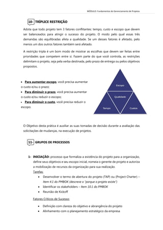 MÓDULO: Fundamentos do Gerenciamento de Projetos 
10- TRÍPLICE RESTRIÇÃO 
Adota que todo projeto tem 3 fatores conflitantes: tempo, custo e escopo que devem ser balanceados para atingir o sucesso do projeto. O modo pelo qual essas três demandas são equilibradas afeta a qualidade. Se um desses fatores é afetado, pelo menos um dos outros fatores também será afetado. 
A restrição tripla é um bom modo de mostrar as escolhas que devem ser feitas entre prioridades que competem entre si. Fazem parte do que você controla, as restrições delimitam o projeto, seja pela verba destinada, pelo prazo de entrega ou pelos objetivos propostos. 
O Objetivo desta prática é auxiliar as suas tomadas de decisão durante a avaliação das solicitações de mudanças, na execução de projetos. 
11- GRUPOS DE PROCESSOS 
1- INICIAÇÃO: processo que formaliza a existência do projeto para a organização, define seus objetivos e seu escopo inicial, nomeia o gerente de projeto e autoriza a mobilização de recursos da organização para sua realização. 
Tarefas: 
 Desenvolver o termo de abertura do projeto (TAP) ou (Project Charter) – Item 4.1 do PMBOK (descreve o “porque o projeto existe”) 
 Identificar os stakeholders – Item 10.1 do PMBOK 
 Reunião de Kickoff 
Fatores Críticos de Sucesso: 
 Definição com clareza do objetivo e abrangência do projeto 
 Alinhamento com o planejamento estratégico da empresa 
 Para aumentar escopo, você precisa aumentar o custo e/ou o prazo; 
 Para diminuir o prazo, você precisa aumentar o custo e/ou reduzir o escopo; 
 Para diminuir o custo, você precisa reduzir o escopo. 
 