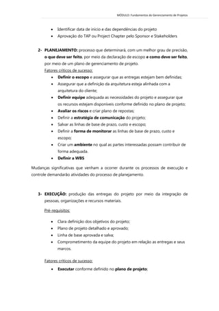 MÓDULO: Fundamentos do Gerenciamento de Projetos 
 Identificar data de início e das dependências do projeto 
 Aprovação do TAP ou Project Chapter pelo Sponsor e Stakeholders 
2- PLANEJAMENTO: processo que determinará, com um melhor grau de precisão, o que deve ser feito, por meio da declaração de escopo e como deve ser feito, por meio de um plano de gerenciamento de projeto. 
Fatores críticos de sucesso: 
 Definir o escopo e assegurar que as entregas estejam bem definidas; 
 Assegurar que a definição da arquitetura esteja alinhada com a arquitetura do cliente; 
 Definir equipe adequada as necessidades do projeto e assegurar que os recursos estejam disponíveis conforme definido no plano de projeto; 
 Avaliar os riscos e criar plano de repostas; 
 Definir a estratégia de comunicação do projeto; 
 Salvar as linhas de base de prazo, custo e escopo; 
 Definir a forma de monitorar as linhas de base de prazo, custo e escopo; 
 Criar um ambiente no qual as partes interessadas possam contribuir de forma adequada. 
 Definir a WBS 
Mudanças significativas que venham a ocorrer durante os processos de execução e controle demandarão atividades do processo de planejamento. 
3- EXECUÇÃO: produção das entregas do projeto por meio da integração de pessoas, organizações e recursos materiais. 
Pré-requisitos: 
 Clara definição dos objetivos do projeto; 
 Plano de projeto detalhado e aprovado; 
 Linha de base aprovada e salva; 
 Comprometimento da equipe do projeto em relação as entregas e seus marcos. 
Fatores críticos de sucesso: 
 Executar conforme definido no plano de projeto;  