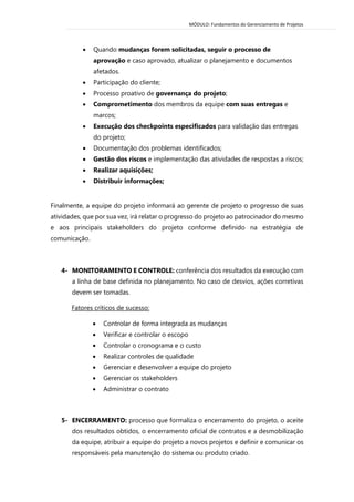 MÓDULO: Fundamentos do Gerenciamento de Projetos 
 Quando mudanças forem solicitadas, seguir o processo de aprovação e caso aprovado, atualizar o planejamento e documentos afetados. 
 Participação do cliente; 
 Processo proativo de governança do projeto; 
 Comprometimento dos membros da equipe com suas entregas e marcos; 
 Execução dos checkpoints especificados para validação das entregas do projeto; 
 Documentação dos problemas identificados; 
 Gestão dos riscos e implementação das atividades de respostas a riscos; 
 Realizar aquisições; 
 Distribuir informações; 
Finalmente, a equipe do projeto informará ao gerente de projeto o progresso de suas atividades, que por sua vez, irá relatar o progresso do projeto ao patrocinador do mesmo e aos principais stakeholders do projeto conforme definido na estratégia de comunicação. 
4- MONITORAMENTO E CONTROLE: conferência dos resultados da execução com a linha de base definida no planejamento. No caso de desvios, ações corretivas devem ser tomadas. 
Fatores críticos de sucesso: 
 Controlar de forma integrada as mudanças 
 Verificar e controlar o escopo 
 Controlar o cronograma e o custo 
 Realizar controles de qualidade 
 Gerenciar e desenvolver a equipe do projeto 
 Gerenciar os stakeholders 
 Administrar o contrato 
5- ENCERRAMENTO: processo que formaliza o encerramento do projeto, o aceite dos resultados obtidos, o encerramento oficial de contratos e a desmobilização da equipe, atribuir a equipe do projeto a novos projetos e definir e comunicar os responsáveis pela manutenção do sistema ou produto criado. 
 