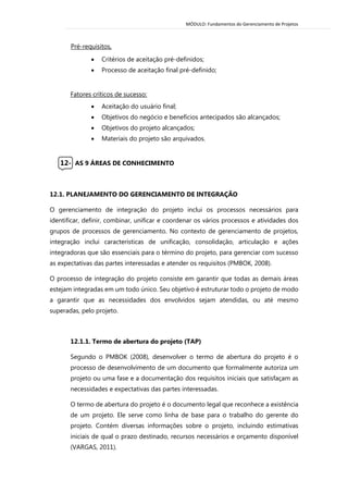 MÓDULO: Fundamentos do Gerenciamento de Projetos 
Pré-requisitos, 
 Critérios de aceitação pré-definidos; 
 Processo de aceitação final pré-definido; 
Fatores críticos de sucesso: 
 Aceitação do usuário final; 
 Objetivos do negócio e benefícios antecipados são alcançados; 
 Objetivos do projeto alcançados; 
 Materiais do projeto são arquivados. 
12- AS 9 ÁREAS DE CONHECIMENTO 
12.1. PLANEJAMENTO DO GERENCIAMENTO DE INTEGRAÇÃO 
O gerenciamento de integração do projeto inclui os processos necessários para identificar, definir, combinar, unificar e coordenar os vários processos e atividades dos grupos de processos de gerenciamento. No contexto de gerenciamento de projetos, integração inclui características de unificação, consolidação, articulação e ações integradoras que são essenciais para o término do projeto, para gerenciar com sucesso as expectativas das partes interessadas e atender os requisitos (PMBOK, 2008). 
O processo de integração do projeto consiste em garantir que todas as demais áreas estejam integradas em um todo único. Seu objetivo é estruturar todo o projeto de modo a garantir que as necessidades dos envolvidos sejam atendidas, ou até mesmo superadas, pelo projeto. 
12.1.1. Termo de abertura do projeto (TAP) 
Segundo o PMBOK (2008), desenvolver o termo de abertura do projeto é o processo de desenvolvimento de um documento que formalmente autoriza um projeto ou uma fase e a documentação dos requisitos iniciais que satisfaçam as necessidades e expectativas das partes interessadas. 
O termo de abertura do projeto é o documento legal que reconhece a existência de um projeto. Ele serve como linha de base para o trabalho do gerente do projeto. Contém diversas informações sobre o projeto, incluindo estimativas iniciais de qual o prazo destinado, recursos necessários e orçamento disponível (VARGAS, 2011). 
 