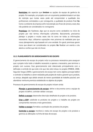 MÓDULO: Fundamentos do Gerenciamento de Projetos 
Restrições: são aspectos que limitam as opções da equipe de gerência do projeto. Por exemplo, um projeto com um orçamento predeterminado é um tipo de restrição que muitas vezes pode até comprometer a qualidade dos profissionais contratados e, por conseguinte, a qualidade do produto final. Ex: Como o ambiente da empresa sofre manutenção aos finais de semana, esses dias não poderão ser considerados no cronograma 
Premissas: são hipóteses; algo que se assume como verdadeiro no início do projeto por não termos informações suficientes. Basicamente, precisamos planejar o projeto e muitas vezes não há como ter todas as informações necessárias. Aqui, utilizamos suposições mais próximas da realidade para que nosso planejamento seja baseado em uma verdade. Em geral, premissas geram riscos que devem ser considerados no projeto. Ex: Realizar um evento a céu aberto e confiar que não irá chover. 
12.2. PLANEJAMENTO DE GERENCIAMENTO DO ESCOPO 
O gerenciamento do escopo do projeto inclui os processos necessários para assegurar que o projeto inclui todo o trabalho necessário; e apenas o necessário, para terminar o projeto com sucesso. Esse gerenciamento está relacionado principalmente com a definição e controle do que está e do que não está incluso no projeto (PMBOK, 2008). Segundo Vargas (2009) o gerenciamento de escopo tem como objetivo principal definir e controlar os trabalhos a serem realizados pelo projeto de modo a garantir que o produto, ou serviço, desejado seja obtido através da menor quantidade de trabalho possível, sem abandonar nenhuma premissa estabelecida no objetivo do projeto. 
Processos do gerenciamento do escopo do projeto incluem ainda: 
Planejar o gerenciamento do escopo: define e documenta como a equipe do projeto irá definir, controlar validar o escopo. 
Definir o escopo: desenvolve descrição detalhada do projeto e do produto. 
Criar a EAP: subdivide os produtos do projeto e o trabalho do projeto em componentes menores e mais gerenciáveis. 
Validar o escopo: formaliza a aceitação dos produtos do projeto. 
Controlar o escopo: monitora o status do escopo do projeto e do produto e gerencia as alterações na linha de base de escopo. 
 