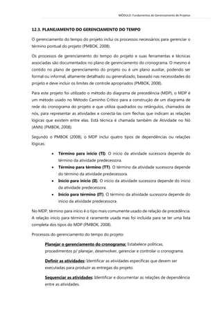 MÓDULO: Fundamentos do Gerenciamento de Projetos 
12.3. PLANEJAMENTO DO GERENCIAMENTO DO TEMPO 
O gerenciamento do tempo do projeto inclui os processos necessários para gerenciar o término pontual do projeto (PMBOK, 2008). 
Os processos de gerenciamento do tempo do projeto e suas ferramentas e técnicas associadas são documentados no plano de gerenciamento do cronograma. O mesmo é contido no plano de gerenciamento do projeto ou é um plano auxiliar, podendo ser formal ou informal, altamente detalhado ou generalizado, baseado nas necessidades do projeto e deve incluir os limites de controle apropriados (PMBOK, 2008). 
Para este projeto foi utilizado o método do diagrama de precedência (MDP), o MDP é um método usado no Método Caminho Crítico para a construção de um diagrama de rede do cronograma do projeto e que utiliza quadrados ou retângulos, chamados de nós, para representar as atividades e conectá-las com flechas que indicam as relações lógicas que existem entre elas. Está técnica é chamada também de Atividade no Nó (ANN) (PMBOK, 2008). 
Segundo o PMBOK (2008), o MDP inclui quatro tipos de dependências ou relações lógicas: 
 Término para início (TI). O início da atividade sucessora depende do término da atividade predecessora. 
 Término para término (TT). O término da atividade sucessora depende do término da atividade predecessora. 
 Início para início (II). O início da atividade sucessora depende do início da atividade predecessora. 
 Início para término (IT). O término da atividade sucessora depende do início da atividade predecessora. 
No MDP, término para início é o tipo mais comumente usado de relação de precedência. A relação início para término é raramente usada mas foi incluída para se ter uma lista completa dos tipos do MDP (PMBOK, 2008). 
Processos do gerenciamento do tempo do projeto: 
Planejar o gerenciamento do cronograma: Estabelece políticas, procedimentos p/ planejar, desenvolver, gerenciar e controlar o cronograma. 
Definir as atividades: Identificar as atividades específicas que devem ser executadas para produzir as entregas do projeto. 
Sequenciar as atividades: Identificar e documentar as relações de dependência entre as atividades.  