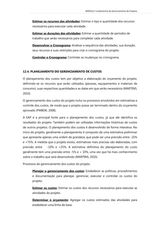 MÓDULO: Fundamentos do Gerenciamento de Projetos 
Estimar os recursos das atividades: Estimar o tipo e quantidade dos recursos necessários para executar cada atividade. 
Estimar as durações das atividades: Estimar a quantidade de períodos de trabalho que serão necessários para completar cada atividade. 
Desenvolver o Cronograma: Analisar a sequência das atividades, sua duração, seus recursos e suas restrições para criar o cronograma do projeto. 
Controlar o Cronograma: Controlar as mudanças no cronograma. 
12.4. PLANEJAMENTO DO GERENCIAMENTO DE CUSTOS 
O planejamento dos custos tem por objetivo a elaboração do orçamento do projeto, definindo-se os recursos que serão utilizados (pessoas, equipamentos e materiais de consumo), suas respectivas quantidades e as datas em que serão necessários (MARTINS, 2010). 
O gerenciamento dos custos do projeto inclui os processos envolvidos em estimativas e controle dos custos, de modo que o projeto possa ser terminado dentro do orçamento aprovado (PMBOK, 2008). 
A EAP é a principal fonte para o planejamento dos custos, já que ele identifica os resultados do projeto. Também podem ser utilizadas informações históricas de custos de outros projetos. O planejamento dos custos é desenvolvido de forma interativa. No início do projeto, geralmente o planejamento é composto de uma estimativa preliminar que apresenta apenas uma ordem de grandeza, que pode ser uma precisão entre -25% e +75%. A medida que o projeto evolui, estimativas mais precisas são elaboradas, com precisão entre -10% e +25%. A estimativa definitiva do planejamento do custo geralmente tem uma precisão entre -5% e + 10%, uma vez que há mais conhecimento sobre o trabalho que será desenvolvido (MARTINS, 2010). 
Processos do gerenciamento dos custos do projeto: 
Planejar o gerenciamento dos custos: Estabelecer as políticas, procedimentos e documentação para planejar, gerenciar, executar e controlar os custos do projeto. 
Estimar os custos: Estimar os custos dos recursos necessários para executar as atividades do projeto. 
Determinar o orçamento: Agregar os custos estimados das atividades para estabelecer uma linha de base.  