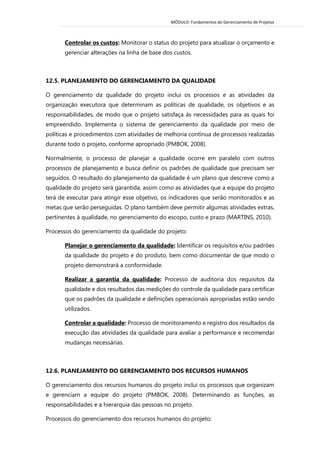 MÓDULO: Fundamentos do Gerenciamento de Projetos 
Controlar os custos: Monitorar o status do projeto para atualizar o orçamento e gerenciar alterações na linha de base dos custos. 
12.5. PLANEJAMENTO DO GERENCIAMENTO DA QUALIDADE 
O gerenciamento da qualidade do projeto inclui os processos e as atividades da organização executora que determinam as políticas de qualidade, os objetivos e as responsabilidades, de modo que o projeto satisfaça às necessidades para as quais foi empreendido. Implementa o sistema de gerenciamento da qualidade por meio de políticas e procedimentos com atividades de melhoria contínua de processos realizadas durante todo o projeto, conforme apropriado (PMBOK, 2008). 
Normalmente, o processo de planejar a qualidade ocorre em paralelo com outros processos de planejamento e busca definir os padrões de qualidade que precisam ser seguidos. O resultado do planejamento da qualidade é um plano que descreve como a qualidade do projeto será garantida, assim como as atividades que a equipe do projeto terá de executar para atingir esse objetivo, os indicadores que serão monitorados e as metas que serão perseguidas. O plano também deve permitir algumas atividades extras, pertinentes à qualidade, no gerenciamento do escopo, custo e prazo (MARTINS, 2010). 
Processos do gerenciamento da qualidade do projeto: 
Planejar o gerenciamento da qualidade: Identificar os requisitos e/ou padrões da qualidade do projeto e do produto, bem como documentar de que modo o projeto demonstrará a conformidade. 
Realizar a garantia da qualidade: Processo de auditoria dos requisitos da qualidade e dos resultados das medições do controle da qualidade para certificar que os padrões da qualidade e definições operacionais apropriadas estão sendo utilizados. 
Controlar a qualidade: Processo de monitoramento e registro dos resultados da execução das atividades da qualidade para avaliar a performance e recomendar mudanças necessárias. 
12.6. PLANEJAMENTO DO GERENCIAMENTO DOS RECURSOS HUMANOS 
O gerenciamento dos recursos humanos do projeto inclui os processos que organizam e gerenciam a equipe do projeto (PMBOK, 2008). Determinando as funções, as responsabilidades e a hierarquia das pessoas no projeto. 
Processos do gerenciamento dos recursos humanos do projeto:  