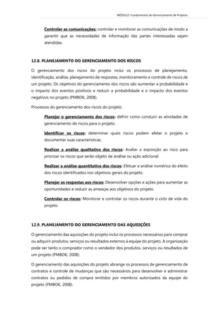 MÓDULO: Fundamentos do Gerenciamento de Projetos 
Controlar as comunicações: controlar e monitorar as comunicações de modo a garantir que as necessidades de informação das partes interessadas sejam atendidas. 
12.8. PLANEJAMENTO DO GERENCIAMENTO DOS RISCOS 
O gerenciamento dos riscos do projeto inclui os processos de planejamento, identificação, análise, planejamento de respostas, monitoramento e controle de riscos de um projeto. Os objetivos do gerenciamento dos riscos são aumentar a probabilidade e o impacto dos eventos positivos e reduzir a probabilidade e o impacto dos eventos negativos no projeto (PMBOK, 2008). 
Processos do gerenciamento dos riscos do projeto: 
Planejar o gerenciamento dos riscos: definir como conduzir as atividades de gerenciamento de riscos para o projeto. 
Identificar os riscos: determinar quais riscos podem afetar o projeto e documentar suas características. 
Realizar a análise qualitativa dos riscos: Avaliar a exposição ao risco para priorizar os riscos que serão objeto de análise ou ação adicional. 
Realizar a análise quantitativa dos riscos: Efetuar a análise numérica do efeito dos riscos identificados nos objetivos gerais do projeto. 
Planejar as respostas aos riscos: Desenvolver opções e ações para aumentar as oportunidades e reduzir as ameaças aos objetivos do projeto. 
Controlar os riscos: Monitorar e controlar os riscos durante o ciclo de vida do projeto. 
12.9. PLANEJAMENTO DO GERENCIAMENTO DAS AQUISIÇÕES 
O gerenciamento das aquisições do projeto inclui os processos necessários para comprar ou adquirir produtos, serviços ou resultados externos à equipe do projeto. A organização pode ser tanto o comprador como o vendedor dos produtos, serviços ou resultados de um projeto (PMBOK, 2008). 
O gerenciamento das aquisições do projeto abrange os processos de gerenciamento de contratos e controle de mudanças que são necessários para desenvolver e administrar contratos ou pedidos de compra emitidos por membros autorizados da equipe do projeto (PMBOK, 2008).  