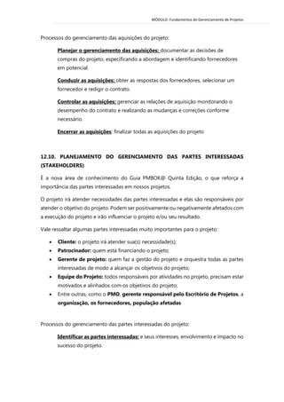 MÓDULO: Fundamentos do Gerenciamento de Projetos 
Processos do gerenciamento das aquisições do projeto: 
Planejar o gerenciamento das aquisições: documentar as decisões de compras do projeto, especificando a abordagem e identificando fornecedores em potencial. 
Conduzir as aquisições: obter as respostas dos fornecedores, selecionar um fornecedor e redigir o contrato. 
Controlar as aquisições: gerenciar as relações de aquisição monitorando o desempenho do contrato e realizando as mudanças e correções conforme necessário. 
Encerrar as aquisições: finalizar todas as aquisições do projeto 
12.10. PLANEJAMENTO DO GERENCIAMENTO DAS PARTES INTERESSADAS (STAKEHOLDERS) 
É a nova área de conhecimento do Guia PMBOK@ Quinta Edição, o que reforça a importância das partes interessadas em nossos projetos. 
O projeto irá atender necessidades das partes interessadas e elas são responsáveis por atender o objetivo do projeto. Podem ser positivamente ou negativamente afetados com a execução do projeto e irão influenciar o projeto e/ou seu resultado. 
Vale ressaltar algumas partes interessadas muito importantes para o projeto: 
 Cliente: o projeto irá atender sua(s) necessidade(s); 
 Patrocinador: quem está financiando o projeto; 
 Gerente de projeto: quem faz a gestão do projeto e orquestra todas as partes interessadas de modo a alcançar os objetivos do projeto; 
 Equipe do Projeto: todos responsáveis por atividades no projeto, precisam estar motivados e alinhados com os objetivos do projeto; 
 Entre outras, como o PMO, gerente responsável pelo Escritório de Projetos, a organização, os fornecedores, população afetadas 
Processos do gerenciamento das partes interessadas do projeto: 
Identificar as partes interessadas: e seus interesses, envolvimento e impacto no sucesso do projeto.  