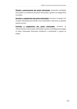 MÓDULO: Fundamentos do Gerenciamento de Projetos 
Fim. 
Planejar o gerenciamento das partes interessadas: desenvolver estratégias para quebrar as resistências das partes interessadas e garantir seu engajamento no projeto. 
Gerenciar o engajamento das partes interessadas: comunicar e interagir com as partes interessadas para atender suas necessidades e solucionar as questões quando ocorrem. 
Controlar o engajamento das partes interessadas: monitorar os relacionamentos entre as partes interessadas e ajustar as estratégias para engajar as partes interessadas eliminando resistências e aumentando o suporte ao projeto. 

