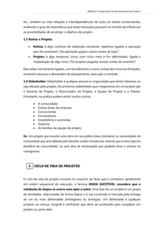 MÓDULO: Fundamentos do Gerenciamento de Projetos 
etc., também as inter-relações e interdependências de cada um destes componentes, avaliando o grau de importância que essas interações possuem no sentido de influenciar as possibilidades de se atingir o objetivo de projeto. 
1.5 Rotina x Projeto: 
 Rotina: é algo contínuo de realização constante, repetitivo ligados a operação sem fim previsível. (“As operações pagam nossas contas de hoje”) 
 Projeto: é algo temporal, único, com início meio e fim delimitados, ligada a implantação de algo novo (“Os projetos pagarão nossas contas de amanhã”) 
Eles estão intimamente ligados, um retroalimenta o outro, ambas têm recursos limitados, envolvem pessoas e demandam de planejamento, execução e controle. 1.6 Stakeholder: Stakeholder é qualquer pessoa ou organização que tenha interesse, ou seja afetado pelo projeto. Os primeiros stakeholders que imaginamos em um projeto são o Gerente de Projeto, o Patrocinador do Projeto, a Equipe de Projeto e o Cliente. Entretanto, na prática podem existir muitos outros:  A comunidade  Outras áreas da empresa  Concorrentes  Fornecedores  Investidores e acionistas  Governo  As famílias da equipe de projeto Ex: Um projeto que envolve uma obra em via pública deve considerar as necessidades da comunidade que será afetada pelo barulho e pelos transtornos (mesmo que a obra seja em benefício da comunidade), ou será alvo de reclamações que poderão levar a atrasos no cronograma. 
2- CICLO DE VIDA DE PROJETOS 
O ciclo de vida do projeto consiste no conjunto de fases que o compõem, geralmente em ordem sequencial de execução, a famosa ONDA SUCETÍVEL: considera que a validação de etapas só ocorre uma após a outra. Uma fase de um projeto é um grupo de atividades, relacionadas de forma lógica, e a sua conclusão é marcada pela entrega de um ou mais deliverables (entregáveis ou entregas). Um deliverable é qualquer produto ou serviço, tangível e verificável, que deve ser produzido para completar um projeto ou parte dele. 
 