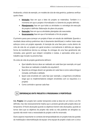 MÓDULO: Fundamentos do Gerenciamento de Projetos 
Analisando, a título de exemplo, um modelo de ciclo de vida genérico, podemos verificar quatro fases: 
 Iniciação: fase em que a ideia do projeto se materializa. Também é o momento em que o projeto é formalizado e o Gerente do projeto definido. 
 Planejamento: fase em que todas as atividades e a estratégia de execução do projeto é definida. Elaboração do plano do projeto. 
 Execução: fase em que as atividades planejadas são executadas. 
 Encerramento: fase em que é formalizado o fim do projeto. O primeiro passo para começar um projeto é fazer um estudo de viabilidade. Quando o resultado desse esforço preliminar não é claramente identificável, é melhor tratar esses esforços como um projeto separado. A transição de uma fase para a outra dentro do ciclo de vida de um projeto em geral envolve e normalmente é definida por alguma forma de transferência técnica ou entrega. As entregas de uma fase geralmente são revisadas, para garantir que estejam completas e exatas, e aprovadas antes que o trabalho seja iniciado na próxima fase. Os ciclos de vida do projeto geralmente definem:  Que trabalho técnico deve ser realizado em cada fase (por exemplo, em qual fase deve ser realizado o trabalho do arquiteto?)  Quando as entregas devem ser geradas em cada fase e como cada entrega é revisada, verificada e validada  Quem está envolvido em cada fase (por exemplo, a engenharia simultânea exige que os implementadores estejam envolvidos com os requisitos e o projeto)  Como controlar e aprovar cada fase 
3- DIFERENÇAS ENTE PROJETO X PROGRAMA X PORTIFÓLIO 
3.1. Projeto: Um projeto tem caráter temporário onde se deve ter um início e um fim definido, mas não necessariamente implica que o produto gerado pelo projeto deva ser temporário. O final é alcançado quando os objetivos tiverem sido alcançados, quando se tornar claro que os objetivos do projeto não serão ou não poderão ser atingidos ou quando não existir mais a necessidade do projeto e ele for encerrado. Outro aspecto importante no contexto de temporalidade de um projeto trata da questão da mobilização e desmobilização da equipe. Uma equipe de projeto criada com o único 
 