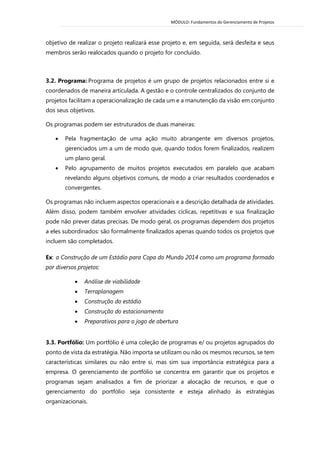 MÓDULO: Fundamentos do Gerenciamento de Projetos 
objetivo de realizar o projeto realizará esse projeto e, em seguida, será desfeita e seus membros serão realocados quando o projeto for concluído. 
3.2. Programa: Programa de projetos é um grupo de projetos relacionados entre si e coordenados de maneira articulada. A gestão e o controle centralizados do conjunto de projetos facilitam a operacionalização de cada um e a manutenção da visão em conjunto dos seus objetivos. 
Os programas podem ser estruturados de duas maneiras: 
 Pela fragmentação de uma ação muito abrangente em diversos projetos, gerenciados um a um de modo que, quando todos forem finalizados, realizem um plano geral. 
 Pelo agrupamento de muitos projetos executados em paralelo que acabam revelando alguns objetivos comuns, de modo a criar resultados coordenados e convergentes. Os programas não incluem aspectos operacionais e a descrição detalhada de atividades. Além disso, podem também envolver atividades cíclicas, repetitivas e sua finalização pode não prever datas precisas. De modo geral, os programas dependem dos projetos a eles subordinados: são formalmente finalizados apenas quando todos os projetos que incluem são completados. Ex: a Construção de um Estádio para Copa do Mundo 2014 como um programa formado por diversos projetos:  Análise de viabilidade  Terraplanagem  Construção do estádio  Construção do estacionamento  Preparativos para o jogo de abertura 3.3. Portfólio: Um portfólio é uma coleção de programas e/ ou projetos agrupados do ponto de vista da estratégia. Não importa se utilizam ou não os mesmos recursos, se tem características similares ou não entre si, mas sim sua importância estratégica para a empresa. O gerenciamento de portfólio se concentra em garantir que os projetos e programas sejam analisados a fim de priorizar a alocação de recursos, e que o gerenciamento do portfólio seja consistente e esteja alinhado às estratégias organizacionais.  