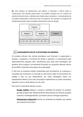 MÓDULO: Fundamentos do Gerenciamento de Projetos 
Ex: Uma empresa de infraestrutura cujo objetivo é maximizar o retorno sobre os investimentos. Essa empresa pode possuir um portfólio composto por um conjunto de projetos de diversas áreas - petróleo e gás, energia, água e aeroportos - e ela pode gerenciar os projetos relacionados a cada área como um programa. Por exemplo um programa de energia pode agrupar todos os projetos relacionados à área de energia. 
4- ALINHAMENTO DO GP A ESTRATÉGIA DA EMPRESA 
Os projetos derivam dos vetores estratégico que fornecem à organização a direção, o propósito, o horizonte de tempo e apontam os responsáveis pelo desenvolvimento daquele vetor. Geralmente, para cada vetor estratégico são gerados vários projetos, normalmente formando um programa disposto dentro do portfólio corporativo de projetos da organização. 
É vital que as empresas estejam preparadas para acompanhar as mudanças e inovações que acontecem no mercado ou até mesmo sejam as locomotivas em relação a elas. As que desenvolvem seu mapa estratégico, fazem um planejamento efetivo e por meio de projetos implementam as ações necessárias seguiram vivas ou serão líderes em seu setor. 
Para tanto é importante atentar-se para: 
Escopo realista: adequar o escopo a realidade do projeto em questão, grandes projetos são, frequentemente, decompostos em diversos projetos menores e interdependentes, que devem possuir entregas especificas. 
Infraestrutura disponível: formar um ambiente de trabalho que atenda aos requisitos do projeto. 
 