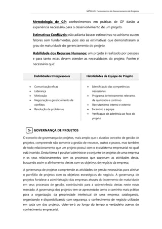 MÓDULO: Fundamentos do Gerenciamento de Projetos 
Metodologia de GP: conhecimentos em práticas de GP darão a experiência necessária para o desenvolvimento de um projeto. 
Estimativas Confiáveis: não adianta basear estimativas no achismo ou em fatores sem fundamentos, pois são as estimativas que demonstraram o grau de maturidade do gerenciamento do projeto. 
Habilidade dos Recursos Humanos: um projeto é realizado por pessoas e para tanto estas devem atender as necessidades do projeto. Porém é necessário que: 
Habilidades Interpessoais Habilidades da Equipe de Projeto  Comunicação eficaz  Liderança  Motivação  Negociação e gerenciamento de conflitos  Resolução de problemas 
 Identificação das competências necessárias 
 Programa de treinamento relevante, de qualidade e contínuo 
 Recrutamento interno e externo 
 Incentivo a equipe 
 Verificação de aderência ao foco do projeto 
5- GOVERNANÇA DE PROJETOS 
O conceito de governança de projetos, mais amplo que o clássico conceito de gestão de projetos, compreende não somente a gestão de recursos, custos e prazos, mas também de todo relacionamento que um projeto possui com o ecossistema empresarial no qual está inserido. Desta forma é possível administrar o conjunto de projetos de uma empresa e os seus relacionamentos com os processos que suportam as atividades desta, buscando assim o alinhamento destes com os objetivos de negócio da empresa. 
A governança de projetos compreende as atividades de gestão necessárias para alinhar o portfólio de projetos com os objetivos estratégicos do negócio. A governança de projetos fortalece a administração das empresas através do incremento de maturidade em seus processos de gestão, contribuindo para a sobrevivência destas neste novo mercado. A governança dos projetos tem se apresentado como o caminho mais prático para a organização da propriedade intelectual de uma empresa: catalogando, organizando e disponibilizando com segurança, o conhecimento de negócio utilizado em cada um dos projetos, obter-se-á ao longo do tempo o verdadeiro acervo do conhecimento empresarial. 
 