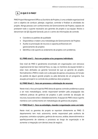 MÓDULO: Fundamentos do Gerenciamento de Projetos 
6- O QUE É O PMO? 
PMO Project Management Office ou Escritório de Projetos, é uma unidade organizacional com o objetivo de conduzir, planejar, organizar, controlar e finalizar as atividades do projeto. Abriga pessoas com conhecimentos de Gerenciamento de Projetos, capazes de prestarem todo o suporte necessário aos gerentes de projeto e sua equipe. Muitos o denominam de QG (Quartel General), pois é o centro de informações de controle. 
 Coordena os padrões de qualidade  Disponibiliza e matem uma metodologia de Gerenciamento de Projetos  Auxilia na priorização de recursos e capacita profissionais em gerenciamento de projetos  Identifica e dá suporte ao andamento de projetos com problemas. 
6.1 PMO nível 1 - foco em projetos e/ou programa individuais: 
Este nível de PMO é geralmente encontrado em organizações com estrutura organizacional do tipo matricial fraca, ou seja, os membros da equipe tendem a estar mais alinhados ao gerente funcional do que ao gerente do projeto. Normalmente o PMO é criado com a alocação de apenas uma pessoa, em função do pedido de algum grande projeto ou pela demanda de um programa. Sua atuação principal é no controle dos problemas do(s) projeto(s); 6.2 PMO Nível 2 - foco em processos e otimização de recursos: 
Neste nível, o foco principal do PMO deixa de apenas controlar problemas e passa a ser mais metodológico, sendo responsável também pela propagação das melhores práticas de gerência de projetos e pelo controle da alocação de recursos, buscando evitar o desbalanceamento. A equipe do PMO cresce e ganha membros com conhecimento em metodologias de gerência de projetos. 6.3 PMO Nível 3 - foco na estratégia, visando à organização como um todo: 
Neste nível, os gerentes de projeto se reportam diretamente ao PMO. O departamento tem mais autonomia, sendo responsável pela auditoria de propostas, contratos e projetos, gerência de recursos, análise, desenvolvimento e aperfeiçoamento de sistemas e processos ao longo da organização e de aumentar a integração com demais áreas de negócio. 
 