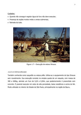 7
Cuidados:
• Quando não conseguir esgotar água do furo não deve executar;
• Presença de argilas muitos moles e areias submersas;
• Retirada do tubo.
Figura 1.7 – Execução de estaca Strauss.
1.2.2.1.5. ESTACA APILOADA
Também conhecida como soquetão ou estaca pilão. Utiliza-se o equipamento do tipo Strauss
sem revestimento. Sua execução consiste na simples queda de um soquete, com massa de
300 a 600kg, abrindo um furo de 0,20 a 0,50m, que posteriormente é preenchido com
concreto. É possível executar em solos de alta porosidade, baixa resistência e acima do NA.
Muito utilizada no interior do Estado de São Paulo, principalmente na região de Bauru.
 
