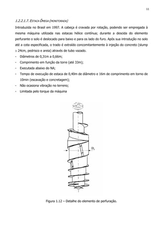 11
1.2.2.1.7. ESTACA ÔMEGA (MONITORADA)
Introduzida no Brasil em 1997. A cabeça é cravada por rotação, podendo ser empregada à
mesma máquina utilizada nas estacas hélice contínua; durante a descida do elemento
perfurante o solo é deslocado para baixo e para os lado do furo. Após sua introdução no solo
até a cota especificada, o trado é extraído concomitantemente à injeção do concreto (slump
≅ 24cm, pedrisco e areia) através de tubo vazado.
- Diâmetros de 0,31m a 0,66m;
- Comprimento em função da torre (até 33m);
- Executada abaixo do NA;
- Tempo de execução de estaca de 0,40m de diâmetro e 16m de comprimento em torno de
10min (escavação e concretagem);
- Não ocasiona vibração no terreno;
- Limitada pelo torque da máquina
Figura 1.12 – Detalhe do elemento de perfuração.
 