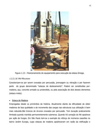 12
Figura 1.13 – Posicionamento do equipamento para execução da estaca ômega.
1.2.2.1.8. PRÉ-MOLDADAS
Caracterizam-se por serem cravadas por percussão, prensagem ou vibração e por fazerem
parte do grupo denominado “estacas de deslocamento”. Podem ser constituídas por:
madeira, aço, concreto armado ou protendido, ou pela associação de dois desses elementos
(estaca mista).
• Estaca de Madeira
Empregadas desde os primórdios da história. Atualmente diante da dificuldade de obter
madeiras de boa qualidade e do incremento das cargas nas estruturas sua utilização é bem
mais reduzida.São troncos de árvores cravados por percussão. Tem duração praticamente
ilimitada quando mantida permanentemente submersa. Quando há variação do NA apodrece
por ação de fungos. Em São Paulo tem-se o exemplo do reforço de inúmeros casarões no
bairro Jardim Europa, cujas estacas de madeira apodreceram em razão da retificação e
 
