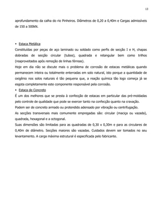 13
aprofundamento da calha do rio Pinheiros. Diâmetros de 0,20 a 0,40m e Cargas admissíveis
de 150 a 500kN.
Estaca Metálica
Constituídas por peças de aço laminado ou soldado como perfis de secção I e H, chapas
dobradas de secção circular (tubos), quadrada e retangular bem como trilhos
(reaproveitados após remoção de linhas férreas).
Hoje em dia não se discute mais o problema de corrosão de estacas metálicas quando
permanecem inteira ou totalmente enterradas em solo natural, isto porque a quantidade de
oxigênio nos solos naturais é tão pequena que, a reação química tão logo começa já se
esgota completamente este componente responsável pela corrosão.
Estaca de Concreto
É um dos melhores que se presta à confecção de estacas em particular das pré-moldadas
pelo controle de qualidade que pode se exercer tanto na confecção quanto na cravação.
Podem ser de concreto armado ou protendido adensado por vibração ou centrifugação.
As secções transversais mais comumente empregadas são: circular (maciça ou vazada),
quadrada, hexagonal e a octogonal.
Suas dimensões são limitadas para as quadradas de 0,30 x 0,30m e para as circulares de
0,40m de diâmetro. Secções maiores são vazadas. Cuidados devem ser tomados no seu
levantamento. A carga máxima estrutural é especificada pelo fabricante.
 
