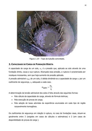 18
Figura 1.19 – Topo de tubulão concretado.
2. CAPACIDADE DE CARGA DE FUNDAÇÃO DIRETA
A capacidade de carga de um solo, σr, é a pressão que, aplicada ao solo através de uma
fundação direta, causa a sua ruptura. Alcançada essa pressão, a ruptura é caracterizada por
recalques incessantes, sem que haja aumento da pressão aplicada.
A pressão admissível σadm de um solo, é obtida dividindo-se a capacidade de carga σr por um
coeficiente de segurança, η, adequado a cada caso.
η
σ
=σ r
adm
A determinação da tensão admissível dos solos é feita através das seguintes formas:
• Pelo cálculo da capacidade de carga, através de fórmula teóricas;
• Pela execução de provas de carga;
• Pela adoção de taxas advindas da experiência acumulada em cada tipo de região
razoavelmente homogênea.
Os coeficientes de segurança em relação à ruptura, no caso de fundações rasas, situam-se
geralmente entre 3 (exigidos em casos de cálculos e estimativas) e 2 (em casos de
disponibilidade de provas de carga ).
 