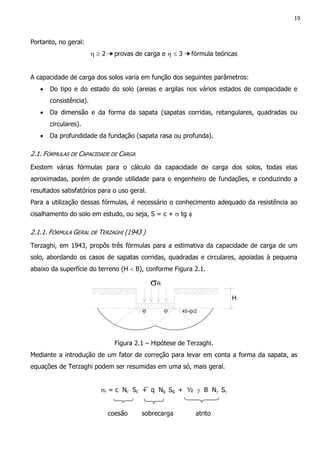 19
Portanto, no geral:
η ≥ 2 ➙provas de carga e η ≤ 3 ➙fórmula teóricas
A capacidade de carga dos solos varia em função dos seguintes parâmetros:
• Do tipo e do estado do solo (areias e argilas nos vários estados de compacidade e
consistência).
• Da dimensão e da forma da sapata (sapatas corridas, retangulares, quadradas ou
circulares).
• Da profundidade da fundação (sapata rasa ou profunda).
2.1. FÓRMULAS DE CAPACIDADE DE CARGA
Existem várias fórmulas para o cálculo da capacidade de carga dos solos, todas elas
aproximadas, porém de grande utilidade para o engenheiro de fundações, e conduzindo a
resultados satisfatórios para o uso geral.
Para a utilização dessas fórmulas, é necessário o conhecimento adequado da resistência ao
cisalhamento do solo em estudo, ou seja, S = c + σ tg φ
2.1.1. FÓRMULA GERAL DE TERZAGHI (1943 )
Terzaghi, em 1943, propôs três fórmulas para a estimativa da capacidade de carga de um
solo, abordando os casos de sapatas corridas, quadradas e circulares, apoiadas à pequena
abaixo da superfície do terreno (H < B), conforme Figura 2.1.
σR
H
45-ϕ/2ϕϕ
Figura 2.1 – Hipótese de Terzaghi.
Mediante a introdução de um fator de correção para levar em conta a forma da sapata, as
equações de Terzaghi podem ser resumidas em uma só, mais geral.
σr = c Nc Sc + q Nq Sq + ½ γ B Nγ Sγ
coesão sobrecarga atrito
 