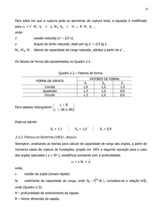 21
Para solos em que a ruptura pode se aproximar da ruptura local, a equação é modificada
para σr = c’ N’c Sc + q N’q Sq + ½ γ B N’γ Sγ ,
onde:
c’ coesão reduzida (c’ = 2/3 c)
φ ângulo de atrito reduzido, dado por tg φ’ = 2/3 tg φ
N’c, N’q, N’γ fatores de capacidade de carga reduzida, obtidos a partir de φ’ .
Os fatores de forma são apresentados no Quadro 2.2 .
Quadro 2.2 – Fatores de forma.
FATORES DE FORMA
FORMA DA SAPATA
Sc Sq Sγ
Corrida 1,0 1,0 1,0
Quadrada 1,3 1,0 0,8
Circular 1,3 1,0 0,6
Para sapatas retangulares 





≤
〉
5B)a3BL
BL
Pode-se admitir
Sc = 1,1 Sq = 1,0 Sγ = 0,9
2.1.2. FÓRMULA DE SKEMPTON (1951) - ARGILAS
Skempton, analisando as teorias para cálculo de capacidade de carga das argilas, a partir de
inúmeros casos de ruptura de fundações, propôs em 1951 a seguinte equação para o caso
das argilas saturadas ( φ = 0º ), resistência constante com a profundidade.
σr = c Nc + q
onde,
c coesão da argila (ensaio rápido)
Nc coeficiente de capacidade de carga, onde ( )B/fN H
c = , considera-se a relação H/B,
onde (Quadro 2.3):
H – profundidade de embutimento da sapata.
B – menor dimensão da sapata.
 