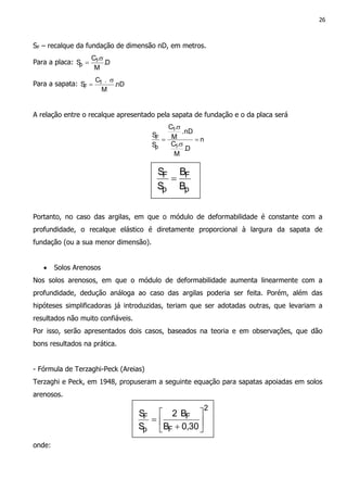 26
SF – recalque da fundação de dimensão nD, em metros.
Para a placa: D.
M
.C
S 1
p
σ
=
Para a sapata: nD.
M
.C
S 1
F
σ
=
A relação entre o recalque apresentado pela sapata de fundação e o da placa será
n
D.
M
.C
nD.
M
.C
S
S
1
1
p
F =
σ
σ
=
Portanto, no caso das argilas, em que o módulo de deformabilidade é constante com a
profundidade, o recalque elástico é diretamente proporcional à largura da sapata de
fundação (ou a sua menor dimensão).
• Solos Arenosos
Nos solos arenosos, em que o módulo de deformabilidade aumenta linearmente com a
profundidade, dedução análoga ao caso das argilas poderia ser feita. Porém, além das
hipóteses simplificadoras já introduzidas, teriam que ser adotadas outras, que levariam a
resultados não muito confiáveis.
Por isso, serão apresentados dois casos, baseados na teoria e em observações, que dão
bons resultados na prática.
- Fórmula de Terzaghi-Peck (Areias)
Terzaghi e Peck, em 1948, propuseram a seguinte equação para sapatas apoiadas em solos
arenosos.
onde:
p
F
p
F
B
B
S
S
=
2
F
F
p
F
30,0B
B2
S
S






+
=
 