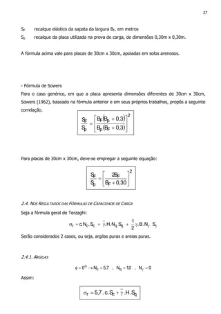 27
SF recalque elástico da sapata da largura BF, em metros
Sp recalque da placa utilizada na prova de carga, de dimensões 0,30m x 0,30m.
A fórmula acima vale para placas de 30cm x 30cm, apoiadas em solos arenosos.
- Fórmula de Sowers
Para o caso genérico, em que a placa apresenta dimensões diferentes de 30cm x 30cm,
Sowers (1962), baseado na fórmula anterior e em seus próprios trabalhos, propôs a seguinte
correlação.
Para placas de 30cm x 30cm, deve-se empregar a seguinte equação:
2.4. NOS RESULTADOS DAS FÓRMULAS DE CAPACIDADE DE CARGA
Seja a fórmula geral de Terzaghi:
γγγ+γ+=σ SN.B..
2
1
SNH..S.N.c qqccr
Serão considerados 2 casos, ou seja, argilas puras e areias puras.
2.4.1. ARGILAS
0N,0,1N,7,5N0 qc
o
===→=φ γ
Assim:
( )
( )
2
Fp
pF
p
F
3,0BB
3,0BB
S
S








+
+
=
2
F
F
p
F
30,0B
B2
S
S






+
=
qcr .S.HSc..7,5 γ+=σ
 