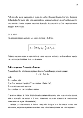 28
Pode-se notar que a capacidade de carga das argilas não depende das dimensões da sapata
de fundação. Por outro lado, esta capacidade de carga aumenta com a profundidade, porém
este aumento é muito pequeno e equivale à pressão de peso da terra ( H.γ ) na profundidade
de apoio da fundação.
2.4.2. AREIAS
No caso das sapatas apoiadas nas areias, temos c = 0. Então
Portanto, para as areias, a capacidade de carga aumenta tanto com a dimensão da sapata,
como com a profundidade de apoio da sapata.
3. RECALQUES DE FUNDAÇÕES DIRETAS
A equação geral o cálculo aos recalques de uma fundação pode ser expressa por:
S = Si + Sa + Scs
onde:
S = recalque total
Si ou Se = recalque imediato (Si) ou recalque elástico (Se)
Sa = recalque por adensamento
Scs = recalque por compressão secundária
O recalque elástico Si (Se) é devido às deformações elásticas do solo, ocorre imediatamente
após a aplicação das cargas e é muito importante nos solos arenosos (e relativamente
importante nas argilas não saturadas).
O recalque por adensamento é devido à expulsão da água e ar dos vazios, ocorre mais
lentamente, depende da permeabilidade do solo, e é muito importante nos solos argilosos.
γγγ+γ=σ S.NB...
2
1
S.NH.. qqr
 