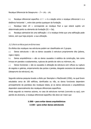 30
Recalque Diferencial de Desaprumo - δ = ∆H2 - ∆H1
b ) Recalque diferencial específico l/δ ➭ é a relação entre o recalque diferencial δ e a
distância horizontal l, entre dois pontos quaisquer da fundação.
c ) Recalque total ∆H ➭ corresponde ao recalque final a que estará sujeito um
determinado ponto ou elemento da fundação (S1 + Sa).
d ) Recalque admissível de uma edificação ➭ é o recalque limite que uma edificação pode
tolerar, sem que haja prejuízo a sua utilização.
3.2. EFEITO DE RECALQUES EM ESTRUTURAS
Os efeitos dos recalques nas estruturas podem ser classificados em 3 grupos.
a ) Danos estruturais ➭ são os danos causados à estrutura propriamente dita (pilares,
vigas e lajes).
b ) Danos arquitetônicos ➭ são os danos causados à estética da construção, tais como
trincas em paredes e acabamentos, rupturas de painéis de vidro ou mármore, etc.
c ) Danos funcionais ➭ são os causados à utilização da estrutura com refluxo ou ruptura
de esgotos e galerias, emperramento das portas e janelas, desgaste excessivo de elevadores
(desaprumo da estrutura), etc.
Segundo extensa pesquisa levada a efeito por Skempton e MacDonald (1956), na qual foram
estudados cerca de 100 edifícios, danificados ou não, os danos funcionais dependem
principalmente da grandeza dos recalques totais; já os danos estruturais e arquitetônicos
dependem essencialmente dos recalques diferenciais específicos.
Ainda segundo os mesmos autores, no caso de estruturas normais (concreto ou aço), com
painéis de alvenaria, o recalque diferencial específico não deve ser maior que
1:300 – para evitar danos arquitetônicos
1:150 – para evitar danos estruturais
 