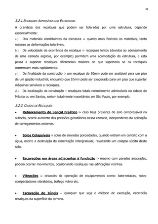 31
3.2.1.RECALQUES ADMISSÍVEIS DAS ESTRUTURAS
A grandeza dos recalques que podem ser tolerados por uma estrutura, depende
essencialmente:
a ) Dos materiais constituintes da estrutura ➭ quanto mais flexíveis os materiais, tanto
maiores as deformações toleráveis.
b ) Da velocidade de ocorrência do recalque ➭ recalques lentos (devidos ao adensamento
de uma camada argilosa, por exemplo) permitem uma acomodação da estrutura, e esta
passa a suportar recalques diferenciais maiores do que suportaria se os recalques
ocorressem mais rapidamente.
c ) Da finalidade da construção ➭ um recalque de 30mm pode ser aceitável para um piso
de um galpão industrial, enquanto que 10mm pode ser exagerado para um piso que suportar
máquinas sensíveis a recalques.
d ) Da localização da construção – recalques totais normalmente admissíveis na cidade do
México ou em Santos, seriam totalmente inaceitáveis em São Paulo, por exemplo.
3.2.2. CAUSAS DE RECALQUES
• Rebaixamento do Lençol Freático ➭ caso haja presença de solo compressível no
subsolo, ocorre aumento das pressões geostáticas nessa camada, independente da aplicação
de carregamentos externos.
• Solos Colapsíveis ➭ solos de elevadas porosidades, quando entram em contato com a
água, ocorre a destruição da cimentação intergranular, resultando um colapso súbito deste
solo.
• Escavações em áreas adjacentes à fundação ➭ mesmo com paredes ancoradas,
podem ocorrer movimentos, ocasionando recalques nas edificações vizinhas.
• Vibrações ➭ oriundas da operação de equipamentos como: bate-estacas, rolos-
compactadores vibratórios, tráfego viário etc.
• Escavação de Túneis – qualquer que seja o método de execução, ocorrerão
recalques da superfície do terreno.
 