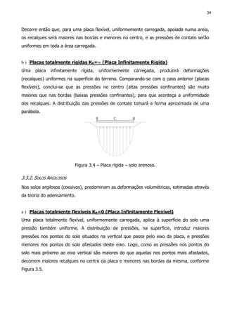 34
Decorre então que, para uma placa flexível, uniformemente carregada, apoiada numa areia,
os recalques será maiores nas bordas e menores no centro, e as pressões de contato serão
uniformes em toda a área carregada.
b ) Placas totalmente rígidas KR=∞ (Placa Infinitamente Rígida)
Uma placa infinitamente rígida, uniformemente carregada, produzirá deformações
(recalques) uniformes na superfície do terreno. Comparando-se com o caso anterior (placas
flexíveis), conclui-se que as pressões no centro (altas pressões confinantes) são muito
maiores que nas bordas (baixas pressões confinantes), para que aconteça a uniformidade
dos recalques. A distribuição das pressões de contato tomará a forma aproximada de uma
parábola.
Figura 3.4 – Placa rígida – solo arenoso.
3.3.2. SOLOS ARGILOSOS
Nos solos argilosos (coesivos), predominam as deformações volumétricas, estimadas através
da teoria do adensamento.
a ) Placas totalmente flexíveis KR=0 (Placa Infinitamente Flexível)
Uma placa totalmente flexível, uniformemente carregada, aplica à superfície do solo uma
pressão também uniforme. A distribuição de pressões, na superfície, introduz maiores
pressões nos pontos do solo situados na vertical que passa pelo eixo da placa, e pressões
menores nos pontos do solo afastados deste eixo. Logo, como as pressões nos pontos do
solo mais próximo ao eixo vertical são maiores do que aquelas nos pontos mais afastados,
decorrem maiores recalques no centro da placa e menores nas bordas da mesma, conforme
Figura 3.5.
 