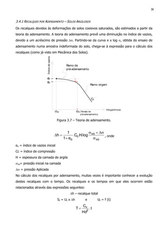 36
3.4.1 RECALQUES POR ADENSAMENTO – SOLOS ARGILOSOS
Os recalques devidos às deformações de solos coesivos saturados, são estimados a partir da
teoria do adensamento. A teoria do adensamento prevê uma diminuição no índice de vazios,
devido a um acréscimo de pressão ∆σ. Partindo-se da curva e x log σ, obtida do ensaio de
adensamento numa amostra indeformada do solo, chega-se à expressão para o cálculo dos
recalques (como já visto em Mecânica dos Solos).
Ramo de
pré-adensamento
Ramo virgem
Índicedevazios
(Tensão de
pré-adensamento)
e0
ea
σ(logarítimica)
σy0 σa
Cc
Figura 3.7 – Teoria de adensamento.
vo
vo
c
o
log.H.C.
e1
1
h
σ
σ∆+σ
+
=∆ , onde
eo = índice de vazios inicial
Cc = índice de compressão
H = espessura da camada de argila
σvo= pressão inicial na camada
∆σ = pressão Aplicada
No cálculo dos recalques por adensamento, muitas vezes é importante conhecer a evolução
destes recalques com o tempo. Os recalques e os tempos em que eles ocorrem estão
relacionados através das expressões seguintes:
∆h – recalque total
St = Ut x ∆h e Ut = f (t)
t.
Hd
C
T
2
v=
 