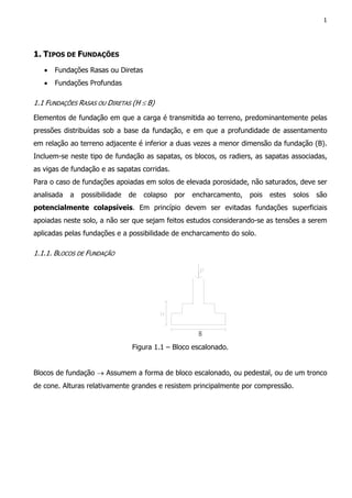 1
1. TIPOS DE FUNDAÇÕES
• Fundações Rasas ou Diretas
• Fundações Profundas
1.1 FUNDAÇÕES RASAS OU DIRETAS (H ≤ B)
Elementos de fundação em que a carga é transmitida ao terreno, predominantemente pelas
pressões distribuídas sob a base da fundação, e em que a profundidade de assentamento
em relação ao terreno adjacente é inferior a duas vezes a menor dimensão da fundação (B).
Incluem-se neste tipo de fundação as sapatas, os blocos, os radiers, as sapatas associadas,
as vigas de fundação e as sapatas corridas.
Para o caso de fundações apoiadas em solos de elevada porosidade, não saturados, deve ser
analisada a possibilidade de colapso por encharcamento, pois estes solos são
potencialmente colapsíveis. Em princípio devem ser evitadas fundações superficiais
apoiadas neste solo, a não ser que sejam feitos estudos considerando-se as tensões a serem
aplicadas pelas fundações e a possibilidade de encharcamento do solo.
1.1.1. BLOCOS DE FUNDAÇÃO
Figura 1.1 – Bloco escalonado.
Blocos de fundação → Assumem a forma de bloco escalonado, ou pedestal, ou de um tronco
de cone. Alturas relativamente grandes e resistem principalmente por compressão.
 