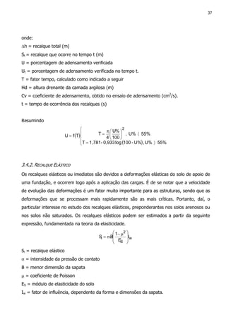 37
onde:
∆h = recalque total (m)
St = recalque que ocorre no tempo t (m)
U = porcentagem de adensamento verificada
Ut = porcentagem de adensamento verificada no tempo t.
T = fator tempo, calculado como indicado a seguir
Hd = altura drenante da camada argilosa (m)
Cv = coeficiente de adensamento, obtido no ensaio de adensamento (cm2
/s).
t = tempo de ocorrência dos recalques (s)
Resumindo
( )
( )




〉=
〈




π
==
55%U%,U%-100log0,933-1,781T
55%U%,
100
%U
4
TTfU
2
3.4.2. RECALQUE ELÁSTICO
Os recalques elásticos ou imediatos são devidos a deformações elásticas do solo de apoio de
uma fundação, e ocorrem logo após a aplicação das cargas. É de se notar que a velocidade
de evolução das deformações é um fator muito importante para as estruturas, sendo que as
deformações que se processam mais rapidamente são as mais críticas. Portanto, daí, o
particular interesse no estudo dos recalques elásticos, preponderantes nos solos arenosos ou
nos solos não saturados. Os recalques elásticos podem ser estimados a partir da seguinte
expressão, fundamentada na teoria da elasticidade.
w
S
2
i I
E
1
B.S







 µ−
σ=
Si = recalque elástico
σ = intensidade da pressão de contato
B = menor dimensão da sapata
µ = coeficiente de Poisson
ES = módulo de elasticidade do solo
Iw = fator de influência, dependente da forma e dimensões da sapata.
 