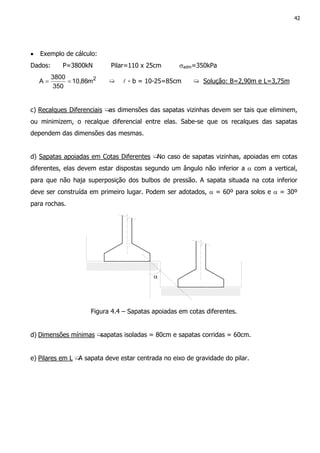 42
• Exemplo de cálculo:
Dados: P=3800kN Pilar=110 x 25cm σadm=350kPa
2
m86,10
350
3800
A == ➯ l - b = 10-25=85cm ➯ Solução: B=2,90m e L=3,75m
c) Recalques Diferenciais ➯as dimensões das sapatas vizinhas devem ser tais que eliminem,
ou minimizem, o recalque diferencial entre elas. Sabe-se que os recalques das sapatas
dependem das dimensões das mesmas.
d) Sapatas apoiadas em Cotas Diferentes ➯No caso de sapatas vizinhas, apoiadas em cotas
diferentes, elas devem estar dispostas segundo um ângulo não inferior a α com a vertical,
para que não haja superposição dos bulbos de pressão. A sapata situada na cota inferior
deve ser construída em primeiro lugar. Podem ser adotados, α = 60º para solos e α = 30º
para rochas.
α
Figura 4.4 – Sapatas apoiadas em cotas diferentes.
d) Dimensões mínimas ➯sapatas isoladas = 80cm e sapatas corridas = 60cm.
e) Pilares em L ➯A sapata deve estar centrada no eixo de gravidade do pilar.
 