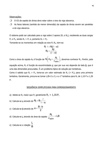 46
Observações:
O CG da sapata de divisa deve estar sobre o eixo da viga alavanca.
As faces laterais (sentido da menor dimensão) da sapata de divisa sevem ser paralelas
a da viga alavanca.
O sistema pode ser calculado para a viga sobre 2 apoios (R1 e R2), recebendo as duas cargas
P1 e P2, sendo R1 > P1 e, portanto R2 < P2.
Tomando-se os momentos em relação ao eixo P2 R2, tem-se:
( )
( )e
P
R
eRP
1
1
11
−
=
−=
l
l
ll
Como a área da sapata AS é função de 





σ
=
adm
1
S1
R
AR , devemos conhecer R1. Porém, pela
equação acima, R1 é função da excentricidade e; que por sua vez depende do lado B, que é
uma das dimensões procuradas. É um problema típico de solução por tentativas.
Como é sabido que R1 > P1, toma-se um valor estimado de R1 (> P1), para uma primeira
tentativa. Geralmente, procura-se tomar L/B=2 a 3; e a 1a
tentativa para R1 de 1,10 P a 1,30
P.
SEQUÊNCIA SIMPLIFICADA PARA DIMENSIONAMENTO
a) Adota-se R1 maior que P1 geralmente R1 = 1,10.P1
b) Calcula-se e através de
e
PR 11
−
=
l
l
c) Calcula-se B através de
2
bB
e
−
=
d) Calcula-se L através da área da sapata B.L
R
adm
1 =
σ
e) Calcula-se a relação
B
L
 