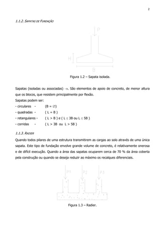 2
1.1.2. SAPATAS DE FUNDAÇÃO
Figura 1.2 – Sapata isolada.
Sapatas (isoladas ou associadas) →. São elementos de apoio de concreto, de menor altura
que os blocos, que resistem principalmente por flexão.
Sapatas podem ser:
- circulares - (B = ∅)
- quadradas - ( L = B )
- retangulares - ( L > B ) e ( L ≤ 3B ou L ≤ 5B )
- corridas - ( L > 3B ou L > 5B )
1.1.3. RADIER
Quando todos pilares de uma estrutura transmitirem as cargas ao solo através de uma única
sapata. Este tipo de fundação envolve grande volume de concreto, é relativamente onerosa
e de difícil execução. Quando a área das sapatas ocuparem cerca de 70 % da área coberta
pela construção ou quando se deseja reduzir ao máximo os recalques diferenciais.
Figura 1.3 – Radier.
 