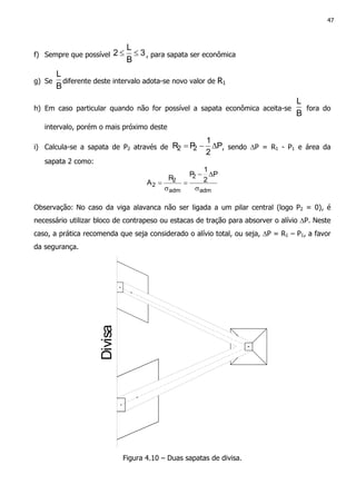 47
f) Sempre que possível 3
B
L
2 ≤≤ , para sapata ser econômica
g) Se
B
L
diferente deste intervalo adota-se novo valor de R1
h) Em caso particular quando não for possível a sapata econômica aceita-se
B
L
fora do
intervalo, porém o mais próximo deste
i) Calcula-se a sapata de P2 através de P
2
1
PR 22 ∆−= , sendo ∆P = R1 - P1 e área da
sapata 2 como:
adm
2
adm
2
2
P
2
1
P
R
A
σ
∆−
=
σ
=
Observação: No caso da viga alavanca não ser ligada a um pilar central (logo P2 = 0), é
necessário utilizar bloco de contrapeso ou estacas de tração para absorver o alívio ∆P. Neste
caso, a prática recomenda que seja considerado o alívio total, ou seja, ∆P = R1 – P1, a favor
da segurança.
Divisa
Figura 4.10 – Duas sapatas de divisa.
 