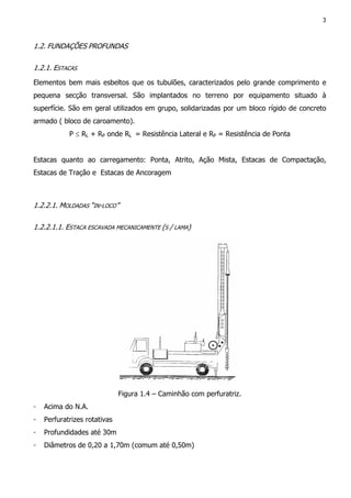 3
1.2. FUNDAÇÕES PROFUNDAS
1.2.1. ESTACAS
Elementos bem mais esbeltos que os tubulões, caracterizados pelo grande comprimento e
pequena secção transversal. São implantados no terreno por equipamento situado à
superfície. São em geral utilizados em grupo, solidarizadas por um bloco rígido de concreto
armado ( bloco de caroamento).
P ≤ RL + RP onde RL = Resistência Lateral e RP = Resistência de Ponta
Estacas quanto ao carregamento: Ponta, Atrito, Ação Mista, Estacas de Compactação,
Estacas de Tração e Estacas de Ancoragem
1.2.2.1. MOLDADAS “IN-LOCO”
1.2.2.1.1. ESTACA ESCAVADA MECANICAMENTE (S / LAMA)
Figura 1.4 – Caminhão com perfuratriz.
- Acima do N.A.
- Perfuratrizes rotativas
- Profundidades até 30m
- Diâmetros de 0,20 a 1,70m (comum até 0,50m)
 