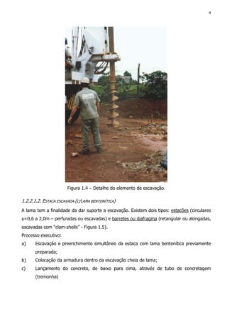 4
Figura 1.4 – Detalhe do elemento de escavação.
1.2.2.1.2. ESTACA ESCAVADA (C/LAMA BENTONÍTICA)
A lama tem a finalidade da dar suporte a escavação. Existem dois tipos: estacões (circulares
φ=0,6 a 2,0m – perfuradas ou escavadas) e barretes ou diafragma (retangular ou alongadas,
escavadas com “clam-shells” - Figura 1.5).
Processo executivo:
a) Escavação e preenchimento simultâneo da estaca com lama bentonítica previamente
preparada;
b) Colocação da armadura dentro da escavação cheia de lama;
c) Lançamento do concreto, de baixo para cima, através de tubo de concretagem
(tremonha)
 